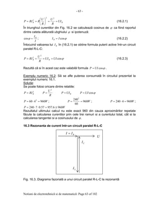 - 63 -
Notiuni de electrotehnicã si de matematicã: Page 63 of 102
RR UI
R
U
R
U
RRIP ==





==
22
2
(16.2.1)
În triunghiul curentilor din Fig. 16.2 se calculeazã cosinus de ϕ ca fiind raportul
dintre cateta alãturatã ubghiului ϕ si ipotenuzã:
I
IR
=ϕcos ; ϕcosIIR = (16.2.2)
Înlocuind valoarea lui RI în (16.2.1) se obtine formula puterii active într-un circuit
paralel R-L-C:
ϕcos
2
2
UIUI
R
U
RIP RR ==== (16.2.3)
Rezultã cã si în acest caz este valabilã formula ϕcosUIP = .
Exemplu numeric 16.2: Sã se afle puterea consumatã în circuitul prezentat la
exemplul numeric 16.1.
Solutie:
Se poate folosi oricare dintre relatiile:
2
RRIP =
R
U
P
2
= RUIP = ϕcosUIP =
WP 960460 2
=⋅= ; WP 960
60
2402
== ; WP 9604240 =⋅= ;
WP 9606.95757.07240 ≅=⋅⋅=
Rezultatul ultimului calcul nu este exact 960 din cauza aproximãrilor repetate
fãcute la calcularea curentilor prin cele trei ramuri si a curentului total, cât si la
calcularea tangentei si a cosinusului de .ϕ
16.3 Rezonanta de curent într-un circuit paralel R-L-C
Fig. 16.3. Diagrama fazorialã a unui circuit paralel R-L-C la rezonantã
U
LI
CI
RII =
 