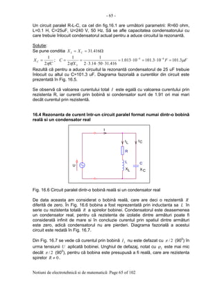 - 65 -
Notiuni de electrotehnicã si de matematicã: Page 65 of 102
Un circuit paralel R-L-C, ca cel din fig.16.1 are urmãtorii parametrii: R=60 ohm,
L=0.1 H, C=25uF, U=240 V, 50 Hz. Sã se afle capacitatea condensatorului cu
care trebuie înlocuit condensatorul actual pentru a aduce circuitul la rezonantã.
Solutie:
Se pune conditia Ω== 416.31CL XX
fC
XC
π2
1
= ; FF
fX
C
L
µ
π
3.101103.10110013.1
416.315014.32
1
2
1 64
=⋅=⋅=
⋅⋅⋅
== −−
Rezultã cã pentru a aduce circuitul la rezonantã condensatorul de 25 uF trebuie
înlocuit cu altul cu C=101.3 uF. Diagrama fazorialã a curentilor din circuit este
prezentatã în Fig. 16.5.
Se observã cã valoarea curentului total I este egalã cu valoarea curentului prin
rezistenta R, iar curentii prin bobinã si condensator sunt de 1.91 ori mai mari
decât curentul prin rezistentã.
16.4 Rezonanta de curent într-un circuit paralel format numai dintr-o bobinã
realã si un condensator real
Fig. 16.6 Circuit paralel dintr-o bobinã realã si un condensator real
De data aceasta am considerat o bobinã realã, care are deci o rezistentã R
diferitã de zero. În Fig. 16.6 bobina a fost reprezentatã prin inductanta sa L în
serie cu rezistenta totalã R a spirelor bobinei. Condensatorul este deasemenea
un condensator real, pentru cã rezistenta de izolatie dintre armãturi poate fi
consideratã infinit de mare si în concluzie curentul prin spatiul dintre armãturi
este zero, adicã condensatorul nu are pierderi. Diagrama fazorialã a acestui
circuit este redatã în Fig. 16.7.
Din Fig. 16.7 se vede cã curentul prin bobinã LI nu este defazat cu 2/π (900
) în
urma tensiunii U aplicatã bobinei. Unghiul de defazaj, notat cu Lϕ este mai mic
decât 2/π (900
), pentru cã bobina este presupusã a fi realã, care are rezistenta
spirelor 0≠R .
.
C
I
.
I
I C
R
XX
U
.
CL
L
L
 