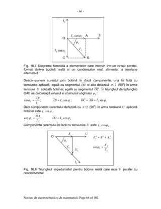 - 66 -
Notiuni de electrotehnicã si de matematicã: Page 66 of 102
Fig. 16.7 Diagrama fazorialã a elementelor care intervin într-un circuit paralel,
format dintr-o bobinã realã si un condensator real, alimentat la tensiune
alternativã
Descompunem curentul prin bobinã în douã componente, una în fazã cu
tensiunea aplicatã, egalã cu segmentul OA si alta defazatã 2/π (900
) în urma
tensiunii U aplicatã bobinei, egalã cu segmentul OC . În triunghiul dereptunghic
OAB se calculeazã sinusul si cosinusul unghiului Lϕ :
L
L
I
AB
=ϕsin ; lLIAB ϕsin= ; lLIABOC ϕsin==
Deci componenta curentului defazatã cu 2/π (900
) în urma tensiunii U aplicatã
bobinei este LLI ϕsin .
L
L
I
OA
=ϕcos ; LLIOA ϕcos=
Componenta curentului în fazã cu tensiunea U este LLI ϕcos .
Fig. 16.8 Triunghiul impedantelor pentru bobina realã care este în paralel cu
condensatorul
Lϕ
LI
CI
ULLI ϕcos
LLI ϕsin
O
A
BC
Lϕ
LZ
U
O
R
LX
LI
222
LL XRZ +=
L
L
L
Z
X
=ϕsin
 