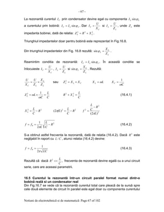 - 67 -
Notiuni de electrotehnicã si de matematicã: Page 67 of 102
La rezonantã curentul CI prin condensator devine egal cu componenta LLI ϕsin
a curentului prin bobinã: LLC II ϕsin= . Dar
C
C
X
U
I = si
L
L
Z
U
I = , unde LZ este
impedanta bobinei, datã de relatia: 222
LL XRZ += .
Triunghiul impedantelor doar pentru bobinã este reprezentat în Fig.16.8.
Din triunghiul impedantelor din Fig. 16.8 rezultã:
L
L
L
Z
X
=ϕsin .
Reamintim conditia de rezonantã: LLC II ϕsin= . În aceastã conditie se
înlocuieste
C
C
X
U
I = ,
L
L
Z
U
I = si
L
L
L
Z
X
=ϕsin . Rezultã:
L
L
LC Z
X
Z
U
X
U
×= sau CLL XXZ ×=2
LX L ω=
C
XC
ω
1
=
C
L
C
LZL =×=
ω
ω
12
C
L
XR L =+ 22
(16.4.1)
22
R
C
L
X L −= 22
)2( R
C
L
fL −=π 2
2
2
)2( L
R
C
L
f
π
−
=
2
0
2
1
R
C
L
L
ff −==
π
(16.4.2)
S-a obtinut astfel frecventa la rezonantã, datã de relatia (16.4.2). Dacã 2
R este
neglijabil în raport cu CL / , atunci relatia (16.4.2) devine:
LC
ff
π2
1
0 == (16.4.3)
Rezultã cã dacã
C
L
R <<2
, frecventa de rezonantã devine egalã cu a unui circuit
serie, care are aceeasi parametrii.
16.5 Curentul la rezonantã într-un circuit paralel format numai dintr-o
bobinã realã si un condensator real
Din Fig.16.7 se vede cã la rezonantã curentul total care pleacã de la sursã spre
cele douã elemente de circuit în paralel este egal doar cu componenta curentului
 