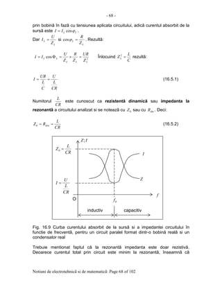 - 68 -
Notiuni de electrotehnicã si de matematicã: Page 68 of 102
prin bobinã în fazã cu tensiunea aplicata circuitului, adicã curentul absorbit de la
sursã este LLII ϕcos= .
Dar
L
L
Z
U
I = si
L
L
Z
R
=ϕcos . Rezultã:
2
cos
LLL
LL
Z
UR
Z
R
Z
U
II =×=Φ= Înlocuind
C
L
ZL =2
rezultã:
CR
L
U
C
L
UR
I == (16.5.1)
Numitorul
CR
L
este cunoscut ca rezistentã dinamicã sau impedanta la
rezonantã a circuitului analizat si se noteazã cu 0Z sau cu dinR . Deci:
CR
L
RZ dyn ==0 (16.5.2)
Fig. 16.9 Curba curentului absorbit de la sursã si a impedantei circuitului în
functie de frecventã, pentru un circuit paralel format dintr-o bobinã realã si un
condensator real
Trebuie mentionat faptul cã la rezonantã impedanta este doar rezistivã.
Deoarece curentul total prin circuit este minim la rezonantã, înseamnã cã
O
CR
L
U
I =
CR
L
Z =0
Z
I
IZ;
f
0f
inductiv capacitiv
 