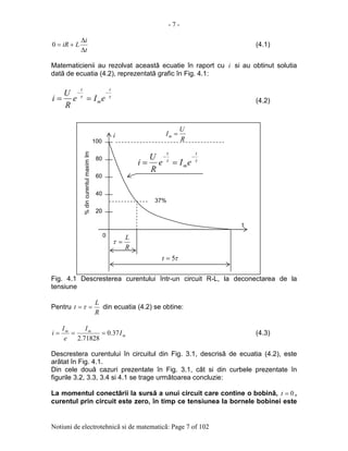 - 7 -
Notiuni de electrotehnicã si de matematicã: Page 7 of 102
t
i
LiR
∆
∆
+=0 (4.1)
Matematicienii au rezolvat aceastã ecuatie în raport cu i si au obtinut solutia
datã de ecuatia (4.2), reprezentatã grafic în Fig. 4.1:
ττ
t
m
t
eIe
R
U
i
−−
== (4.2)
Fig. 4.1 Descresterea curentului într-un circuit R-L, la deconectarea de la
tensiune
Pentru
R
L
t == τ din ecuatia (4.2) se obtine:
m
mm
I
I
e
I
i 37.0
71828.2
=== (4.3)
Descrestera curentului în circuitul din Fig. 3.1, descrisã de ecuatia (4.2), este
arãtat în Fig. 4.1.
Din cele douã cazuri prezentate în Fig. 3.1, cât si din curbele prezentate în
figurile 3.2, 3.3, 3.4 si 4.1 se trage urmãtoarea concluzie:
La momentul conectãrii la sursã a unui circuit care contine o bobinã, 0=t ,
curentul prin circuit este zero, în timp ce tensiunea la bornele bobinei este
2020
40
60
80
100
0
%dincurentulmaximIm
t
R
U
Im =
37%
ττ
t
m
t
eIe
R
U
i
−−
==
i
R
L
=τ
τ5=t
 
