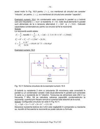 - 70 -
Notiuni de electrotehnicã si de matematicã: Page 70 of 102
acest motiv în Fig. 16.9 pentru 0ff < s-a mentionat cã circuitul are caracter
“inductiv”, iar pentru 0ff > s-a mentionat cã circuitul are caracter “capacitiv”.
Exemplul numeric 16.4: Un condensator este conectat în paralel cu o bobinã
care are inductanta mHL 4= si rezistenta Ω= 5R . Cele douã elemente în paralel
sunt alimentate de la o tensiune alternativã VU 240= si Hzf 50= . Calculati
capacitatea condensatorului pentru ca circuitul sã fie la rezonantã.
Solutie:
La rezonantã existã relatia:
C
L
ZL =2
, rezultã 2
LZ
L
C = ; Ω=⋅⋅⋅⋅== 2566.11045014.322 3
fLX L π ;
58.262566.15 22222
=+=+= LL XRZ ;
FF
Z
L
C
L
µ49.1501049.150
58.26
104 6
3
2
=⋅=
⋅
== −
−
Exemplul numeric 16.5:
Fig. 16.11 Schema circuitului de la exemplul numeric 16.5
O bobinã cu rezistenta 2 ohm si inductanta 28 microhenry este conectatã în
paralel cu un condensator variabil. Cele douã elemente în paralel sunt conectate
în serie cu o rezistentã de 4.7 kiloohm. Tensiunea de alimentare este 250 V cu
frecventa 7 Mhz. Sã se calculeze valoarea capacitãtii condensatorului la
rezonantã, curentul prin fiecare ramurã si curentul total absorbit de la sursã.
Solutie: Configuratia circuitului se vede în Fig.16.11.
Ω=××××== −
5.1231102810722 66
ππfLX L
Deoarece rezistenta bobinei de 2 ohm este neglijabilã în comparatie cu reactanta
sa, rezultã cã frecvaenta la rezonantã se poate calcula cu formula:
RL
2
L
28 uH
C
I
I
I
250 V
L
C
R
4.7 k
7 MHz
 