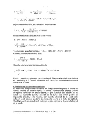 - 71 -
Notiuni de electrotehnicã si de matematicã: Page 71 of 102
LC
f
π2
1
0 = ;
LC
f 2
2
0
)2(
1
π
= ;
Lf
C 2
0 )2(
1
π
=
pFFC 46.181046.18
1028)1072(
1 12
626
=×=
××××
= −
−
π
Impedanta la rezonantã, sau rezistenta dinamicã este:
Ω=
××
×
=== −
−
758396
21046.18
1028
12
6
0
CR
L
RZ dyn
Rezistenta totalã din circuit la rezonantã devine:
Ω=+= 7630967583964700R
AmAA
R
U
I µ3273276.010276.3
763096
250 4
==×=== −
Tensiunea pe grupul paralel este: VRI dyn 46.24875839610276.3 4
=××=× −
Curentul prin ramura inductivã este:
mAAIL 201201.0
5.12312
46.248
22
==
+
=
Curentul prin ramura condensatorului este:
mACU
C
U
I C
C
C 2022501046.181072
1
126
=×××××=== −
πω
ω
Practic, curentii prin cele douã ramuri sunt egali. Diagrama fazorialã este similarã
cu cea din Fig.16.7. Curentii prin ramuri sunt de 614 ori mai mari decât curentul
absorbit de la sursã.
Comentariu asupra problemei rezolvate:
La rezonantã energia este transferatã din câmpul electromagnetic al bobinei în
câmpul electric al condensatorului si invers, suplimentarea energiei pentru
învingerea pierderilor din circuit fãcându-se prin curentul total absorbit de la
sursã. La rezonantã curentul absorbit de la sursã este minim pentru cã
impedanta circuitului este maximã, dar curentul absorbit de la sursã este
suficient ca sã acopere pierderile din rezistenta bobinei si a firelor de legãturã.
Cu cât pierderile din circuit vor fi mai mici, cu atât mai mic va fi curentul absorbit
de la sursã.
 