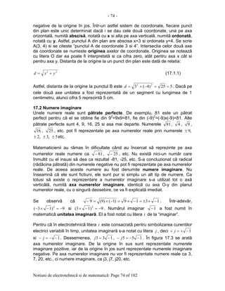 - 74 -
Notiuni de electrotehnicã si de matematicã: Page 74 of 102
negative de la origine în jos. Într-un astfel sistem de coordonate, fiecare punct
din plan este unic determinat dacã i se dau cele douã coordonate, una pe axa
orizontalã, numitã abscisã, notatã cu x si alta pe axa verticalã, numitã ordonatã,
notatã cu y. Astfel, punctul A din plan are abscisa x=3 si ordonata y=4. Se scrie
A(3, 4) si se citeste “punctul A de coordonate 3 si 4”. Intersectia celor douã axe
de coordonate se numeste originea axelor de coordonate. Originea se noteazã
cu litera O dar ea poate fi interpretatã si ca cifra zero, atât pentru axa x cât si
pentru axa y. Distanta de la origine la un punct din plan este datã de relatia:
22
yxd += (17.1.1)
Astfel, distanta de la origine la punctul B este 525)4(3 22
==−+=d . Dacã pe
cele douã axe unitatea a fost reprezentatã de un segment cu lungimea de 1
centimetru, atunci cifra 5 reprezintã 5 cm.
17.2 Numere imaginare
Unele numere reale sunt pãtrate perfecte. De exemplu, 81 este un pãtrat
perfect pentru cã el se obtine fie din 92
=9x9=81, fie din (-9)2
=(-9)x(-9)=81. Alte
pãtrate perfecte sunt 4, 9, 16, 25 si asa mai departe. Numerele 81, 4 , 9 ,
16 , 25 , etc. pot fi reprezentate pe axa numerelor reale prin numerele ,9±
,2± ,3± 5± etc.
Matematicienii au rãmas în dificultate când au încercat sã reprezinte pe axa
numerelor reale numere ca 81− , 25− , etc. Nu existã nici-un numãr care
înmultit cu el insusi sã dea ca rezultat -81, -25, etc. S-a concluzionat cã radical
(rãdãcina pãtratã) din numerele negative nu pot fi reprezentate pe axa numerelor
reale. De aceea aceste numere au fost denumite numere imaginare. Nu
înseamnã cã ele sunt fictiuni, ele sunt pur si simplu un alt tip de numere. Ca
totusi sã existe o reprezentare a numerelor imaginare s-a utilizat tot o axã
verticãlã, numitã axa numerelor imaginare, identicã cu axa O-y din planul
numerelor reale, cu o singurã deosebire, ce va fi explicatã imediat.
Se observã cã 1319)1()9(9 −×±=−×=−×=− . Într-adevãr,
9)13( 2
−=−×− si 9)13( 2
−=−× . Numãrul imaginar 1− a fost numit în
matematicã unitatea imaginarã. El a fost notat cu litera i de la “imaginar”.
Pentru cã în electrotehnicã litera i este consacratã pentru simbolizarea curentilor
electrici variabili în timp, unitatea imaginarã s-a notat cu litera j , deci 1−+=+ j
si 1−−=− j . Deasemenea, 133 −=j , 155 −−=− j . În figura 17.3 se aratã
axa numerelor imaginare. De la origine în sus sunt reprezentate numerele
imaginare pozitive, iar de la origine în jos sunt reprezentate numerele imaginare
negative. Pe axa numerelor imaginare nu vor fi reprezentate numere reale ca 3,
7, 20, etc., ci numere imaginare, ca j3, j7, j20, etc.
 