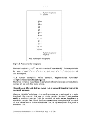 - 75 -
Notiuni de electrotehnicã si de matematicã: Page 75 of 102
Fig.17.3. Axa numerelor imaginare
Unitatea imaginarã 1−=j se mai numeste si “operatorul j”. Câteva puteri ale
lui j sunt: 1)1( 22
−=−=j ; jjjjj −=−⋅=⋅= )1(23
; 1)1()1(224
=−⋅−=⋅= jjj si
asa mai departe.
17.3 Numere complexe. Planul complex. Reprezentarea numerelor
complexe în coordonate rectangulare
Numerele complexe nu sunt asa de complicate (de complexe) pe cum rezultã din
numele lor, ele sunt chiar foarte simple.
O sumã sau o diferentã dintr-un numãr real si un numãr imaginar reprezintã
un numãr complex.
Conform “definitiei” anterioare orice numãr complex are o parte realã si o parte
imaginarã. De exemplu, 3+j4 este un numãr complex. Numãrul 3 este partea
realã a numãrului complex 3+j4, iar numãrul +j4 este partea imaginarã a
numãrului complex 3+j4. Un alt numãr complex este de exemplu -2 - j4. Numãrul
-2 este partea realã a numãrului complex -2-j4, iar –j4 este partea imaginarã a
numãrului -2-j4.
0
-j1
j1
j2
j3
j4
j5
-j2
-j3
-j4
-j5
Numere imaginare
pozitive
Axa numerelor imaginare
Numere imaginare
negative
 