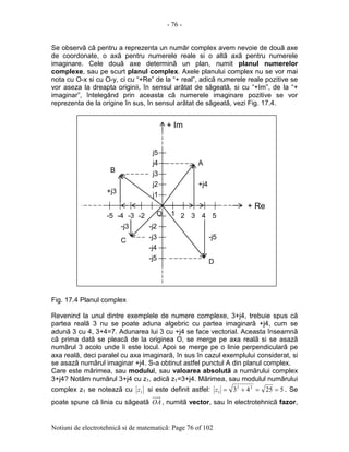 - 76 -
Notiuni de electrotehnicã si de matematicã: Page 76 of 102
Se observã cã pentru a reprezenta un numãr complex avem nevoie de douã axe
de coordonate, o axã pentru numerele reale si o altã axã pentru numerele
imaginare. Cele douã axe determinã un plan, numit planul numerelor
complexe, sau pe scurt planul complex. Axele planului complex nu se vor mai
nota cu O-x si cu O-y, ci cu “+Re” de la “+ real”, adicã numerele reale pozitive se
vor aseza la dreapta originii, în sensul arãtat de sãgeatã, si cu “+Im”, de la “+
imaginar”, întelegând prin aceasta cã numerele imaginare pozitive se vor
reprezenta de la origine în sus, în sensul arãtat de sãgeatã, vezi Fig. 17.4.
Fig. 17.4 Planul complex
Revenind la unul dintre exemplele de numere complexe, 3+j4, trebuie spus cã
partea realã 3 nu se poate aduna algebric cu partea imaginarã +j4, cum se
adunã 3 cu 4, 3+4=7. Adunarea lui 3 cu +j4 se face vectorial. Aceasta înseamnã
cã prima datã se pleacã de la originea O, se merge pe axa realã si se asazã
numãrul 3 acolo unde îi este locul. Apoi se merge pe o linie perpendicularã pe
axa realã, deci paralel cu axa imaginarã, în sus în cazul exemplului considerat, si
se asazã numãrul imaginar +j4. S-a obtinut astfel punctul A din planul complex.
Care este mãrimea, sau modulul, sau valoarea absolutã a numãrului complex
3+j4? Notãm numãrul 3+j4 cu z1, adicã z1=3+j4. Mãrimea, sau modulul numãrului
complex z1 se noteazã cu 1z si este definit astfel: 52543 22
1 ==+=z . Se
poate spune cã linia cu sãgeatã OA, numitã vector, sau în electrotehnicã fazor,
j1
j2
j3
j4
j5
-j2
-j3
-j4
-j5
+ Im
1 2 3 4 5-3-4-5
+ Re
A
B
-2 O
C
D
+j4
-j5
-j3
+j3
 
