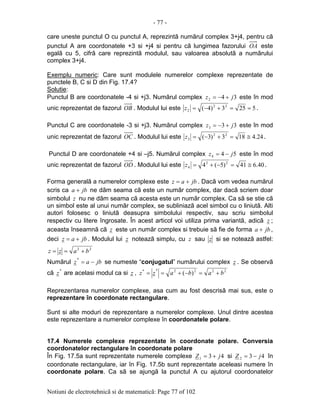 - 77 -
Notiuni de electrotehnicã si de matematicã: Page 77 of 102
care uneste punctul O cu punctul A, reprezintã numãrul complex 3+j4, pentru cã
punctul A are coordonatele +3 si +j4 si pentru cã lungimea fazorului OA este
egalã cu 5, cifrã care reprezintã modulul, sau valoarea absolutã a numãrului
complex 3+j4.
Exemplu numeric: Care sunt modulele numerelor complexe reprezentate de
punctele B, C si D din Fig. 17.4?
Solutie:
Punctul B are coordonatele -4 si +j3. Numãrul complex 342 jz +−= este în mod
unic reprezentat de fazorul OB . Modulul lui este 5253)4( 22
2 ==+−=z .
Punctul C are coordonatele -3 si +j3. Numãrul complex 333 jz +−= este în mod
unic reprezentat de fazorul OC . Modulul lui este 24.4183)3( 22
3 ≅=+−=z .
Punctul D are coordonatele +4 si –j5. Numãrul complex 544 jz −= este în mod
unic reprezentat de fazorul OD . Modulul lui este 40.641)5(4 22
4 ≅=−+=z .
Forma generalã a numerelor complexe este jbaz += . Dacã vom vedea numãrul
scris ca jba + ne dãm seama cã este un numãr complex, dar dacã scriem doar
simbolul z nu ne dãm seama cã acesta este un numãr complex. Ca sã se stie cã
un simbol este al unui numãr complex, se subliniazã acel simbol cu o liniutã. Alti
autori folosesc o liniutã deasupra simbolului respectiv, sau scriu simbolul
respectiv cu litere îngrosate. În acest articol voi utiliza prima variantã, adicã z ;
aceasta înseamnã cã z este un numãr complex si trebuie sã fie de forma jba + ,
deci jbaz += . Modulul lui z noteazã simplu, cu z sau z si se noteazã astfel:
22
bazz +==
Numãrul jbaz −=
*
se numeste “conjugatul” numãrului complex z . Se observã
cã
*
z are acelasi modul ca si z , 2222**
)( babazz +=−+==
Reprezentarea numerelor complexe, asa cum au fost descrisã mai sus, este o
reprezentare în coordonate rectangulare.
Sunt si alte moduri de reprezentare a numerelor complexe. Unul dintre acestea
este reprezentare a numerelor complexe în coordonatele polare.
17.4 Numerele complexe reprezentate în coordonate polare. Conversia
coordonatelor rectangulare în coordonate polare
În Fig. 17.5a sunt reprezentate numerele complexe 431 jZ += si 432 jZ −= în
coordonate rectangulare, iar în Fig. 17.5b sunt reprezentate aceleasi numere în
coordonate polare. Ca sã se ajungã la punctul A cu ajutorul coordonatelor
 
