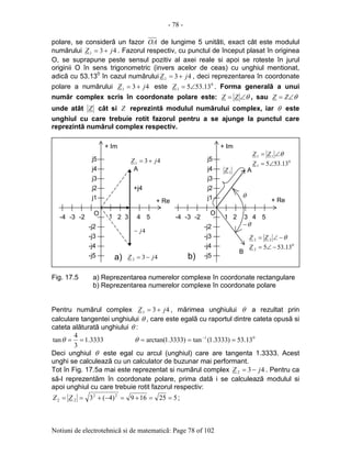 - 78 -
Notiuni de electrotehnicã si de matematicã: Page 78 of 102
polare, se considerã un fazor OA de lungime 5 unitãti, exact cât este modulul
numãrului 431 jZ += . Fazorul respectiv, cu punctul de început plasat în originea
O, se suprapune peste sensul pozitiv al axei reale si apoi se roteste în jurul
originii O în sens trigonometric (invers acelor de ceas) cu unghiul mentionat,
adicã cu 53.130
în cazul numãrului 431 jZ += , deci reprezentarea în coordonate
polare a numãrului 431 jZ += este 0
1 13.535∠=Z . Forma generalã a unui
numãr complex scris în coordonate polare este: θ∠= ZZ , sau θ∠= ZZ
unde atât Z cât si Z reprezintã modulul numãrului complex, iar θ este
unghiul cu care trebuie rotit fazorul pentru a se ajunge la punctul care
reprezintã numãrul complex respectiv.
Fig. 17.5 a) Reprezentarea numerelor complexe în coordonate rectangulare
b) Reprezentarea numerelor complexe în coordonate polare
Pentru numãrul complex 431 jZ += , mãrimea unghiului θ a rezultat prin
calculare tangentei unghiului θ , care este egalã cu raportul dintre cateta opusã si
cateta alãturatã unghiului θ :
3333.1
3
4
tan ==θ 01
13.53)3333.1(tan)3333.1arctan( === −
θ
Deci unghiul θ este egal cu arcul (unghiul) care are tangenta 1.3333. Acest
unghi se calculeazã cu un calculator de buzunar mai performant.
Tot în Fig. 17.5a mai este reprezentat si numãrul complex 432 jZ −= . Pentru ca
sã-l reprezentãm în coordonate polare, prima datã i se calculeazã modulul si
apoi unghiul cu care trebuie rotit fazorul respectiv:
525169)4(3 22
22 ==+=−+== ZZ ;
j1
j2
j3
j4
j5
-j2
-j3
-j4
-j5
+ Im
1 2 3 4 5-3-4
+ Re
A
-2
O
+j4
j1
j2
j3
j4
j5
-j2
-j3
-j4
-j5
+ Im
1 2 3 4 5-3-4
+ Re
A
-2
O
θ
a) b)
θ−
B
431 jZ +=
432 jZ −=
0
1 13.535∠=Z
0
2 13.535 −∠=Z
θ∠= 11 ZZ
θ−∠= 22 ZZ
4j−
1Z
 