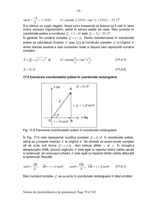 - 79 -
Notiuni de electrotehnicã si de matematicã: Page 79 of 102
3333.1
3
4
tan −=
−
=θ ; 01
13.53)3333.1(tan)3333.1arctan( −=−=−= −
θ
S-a obtinut un unghi negativ. Acest lucru înseamnã cã fazorul va fi rotit în sens
invers sensului trigonometric, adicã în sensul acelor de ceas. Deci scrierea în
coordonate polare a numãrului 432 jZ −= este 0
2 13.535 −∠=Z .
În general, fie numãrul complex .jyxZ += Pentru transformarea în coordonate
polare se calculeazã modulul Z (sau Z ) al numãrului complex Z si unghiul θ
dintre directia pozitivã a axei numerelor reale si fazorul care reprezintã numãrul
complex:
22
yxZZ +== si )(tan)arctan( 1
x
y
x
y −
==θ (17.4.1)
θ∠= ZZ (17.4.2)
17.5 Conversia coordonatelor polare în coordonate rectangulare
Fig. 17.6 Conversia coordonatelor polare în coordonate rectangulare
În Fig. 17.6 este reprezentat numãrul complex θ∠= ZZ în coordonate polare,
adicã se cunoaste modulul Z si unghiul θ . Se doreste ca acest numãr complex
sã se scrie sub forma jyxZ += , deci trebuie aflate x si y . În triunghiul
dereptunghic OAB, sinusul unghiului θ este egal cu raportul dintre cateta opusã
si ipotenuzã, iar cosinusul unhiului θ este egal cu raportul dintre cateta alãturatã
si ipotenuzã. Rezultã:
Z
AB
=θsin ; θsinZyAB == ;
Z
OB
=θcos ; θcosZxOB == (17.5.1)
Deci numãrul complex Z se va scrie în coordonate rectangulare în felul urmãtor:
+ Im
+ Re
A
O
θ
BθcosZx =
Z
θsinjZjy +=+
θ∠= ZZ
 