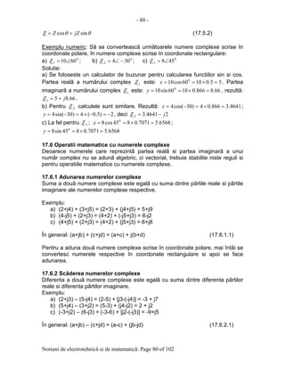 - 80 -
Notiuni de electrotehnicã si de matematicã: Page 80 of 102
θθ sincos jZZZ += (17.5.2)
Exemplu numeric: Sã se converteascã urmãtoarele numere complexe scrise în
coordonate polare, în numere complexe scrise în coordonate rectangulare:
a) 0
1 6010∠=Z ; b) 0
2 304 −∠=Z ; c) 0
3 458∠=Z
Solutie:
a) Se foloseste un calculator de buzunar pentru calcularea functiilor sin si cos.
Partea realã a numãrului complex 1Z este: 55.01060cos10 0
=×==x . Partea
imaginarã a numãrului complex 1Z este: 66.8866.01060sin10 0
=×==y , rezultã:
66.851 jZ += .
b) Pentru 2Z calculele sunt similare. Rezultã: 4641.3866.04)30cos(4 =×=−=x ;
2)5.0(4)30sin(4 −=−×=−=y , deci 24641.32 jZ −=
c) La fel pentru 3Z ; 6568.57071.0845cos8 0
=×==x ;
6568.57071.0845sin8 0
=×==y
17.6 Operatii matematice cu numerele complexe
Deoarece numerele care reprezintã partea realã si partea imaginarã a unui
numãr complex nu se adunã algebric, ci vectorial, trebuie stabilite niste reguli si
pentru operatiile matematice cu numerele complexe.
17.6.1 Adunarea numerelor complexe
Suma a douã numere complexe este egalã cu suma dintre pãrtile reale si pãrtile
imaginare ale numerelor complexe respective.
Exemplu:
a) (2+j4) + (3+j5) = (2+3) + (j4+j5) = 5+j9
b) (4-j5) + (2+j3) = (4+2) + (-j5+j3) = 6-j2
c) (4+j5) + (2+j3) = (4+2) + (j5+j3) = 6+j8
În general: (a+jb) + (c+jd) = (a+c) + j(b+d) (17.6.1.1)
Pentru a aduna douã numere complexe scrise în coordonate polare, mai întâi se
convertesc numerele respective în coordonate rectangulare si apoi se face
adunarea.
17.6.2 Scãderea numerelor complexe
Diferenta a douã numere complexe este egalã cu suma dintre diferenta pãrtilor
reale si diferenta pãrtilor imaginare.
Exemplu:
a) (2+j3) – (5-j4) = (2-5) + [j3-(-j4)] = -3 + j7
b) (5+j4) – (3+j2) = (5-3) + (j4-j2) = 2 + j2
c) (-3+j2) – (6-j3) = (-3-6) + [j2-(-j3)] = -9+j5
În general: (a+jb) – (c+jd) = (a-c) + (jb-jd) (17.6.2.1)
 