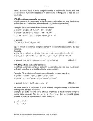 - 81 -
Notiuni de electrotehnicã si de matematicã: Page 81 of 102
Pentru a scãdea douã numere complexe scrise în coordonate polare, mai întâi
se convertesc numerele respective în coordonate rectangulare si apoi se face
scãderea.
17.6.3 Înmultirea numerelor complexe
Înmultirea numerelor complexe scrise în coordonate polare se face foarte usor,
se înmultesc modulele si se adunã algebric unghiurile (argumentele).
Exemplu: Sã se înmulteascã urmãtoarele numere:
a) 0000
5015)2030()35()205()303( ∠=+∠⋅=∠⋅∠
b) 00000
908)6525()42()654()252( ∠=+∠⋅=∠⋅∠
c) 00000
3010)]15(45[)25()152()455( ∠=−+∠⋅=−∠⋅∠
În general:
)()()( 2121 βαβα +∠⋅=∠⋅∠ ZZZZ (17.6.3.1)
Se pot înmulti si numerele complexe scrise în coordonate rectangulare, dar este
mai dificil.
Exemplu:
a) 227151210853435242)54()32( jjjjjjjjj +−=−++=⋅+⋅+⋅+⋅=+⋅+
b) 19961091532523353)35()23( jjjjjjjjj +=−++=⋅+⋅+⋅+⋅=+⋅+
În general: )()()()( cbdajdbcajdcjba ⋅+⋅+⋅−⋅=+⋅+ (17.6.3.2)
17.6.4 Împãrtirea numerelor complexe
Împãrtirea numerelor complexe scrise în coordonate polare se face foarte usor,
se împart modulele si se scad unghiurile (argumentele).
Exemplu: Sã se efectueze împãrtirea urmãtoarelor numere complexe:
a) 00000
202)3050()24()302()504( ∠=−∠÷=∠÷∠
b) 00000
902)]15(75[)36()153()756( ∠=−−∠÷=−∠÷∠
În general: )()()()( βαβα −∠÷=∠÷∠ baba (17.6.4.1)
Se poate efectua si împãrtirea a douã numere complexe scrise în coordonate
rectangulare, dar este mai dificil.
Exemplu: De data aceasta se va efectua împãrtirea a douã numere complexe
pentru cazul general. Fie jbaZ +=1 si jdcZ +=2 . Sã se împartã aceste
numere. Vom scrie împãrtirea sub formã de raport:
jdc
jba
Z
Z
Z
+
+
==
2
1
 