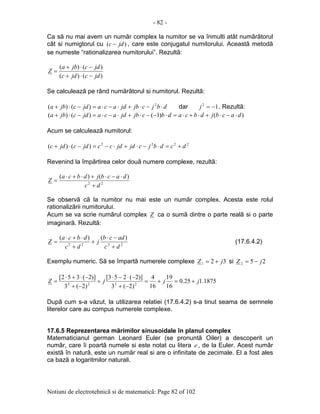 - 82 -
Notiuni de electrotehnicã si de matematicã: Page 82 of 102
Ca sã nu mai avem un numãr complex la numitor se va înmulti atât numãrãtorul
cât si numigtorul cu )( jdc − , care este conjugatul numitorului. Aceastã metodã
se numeste “rationalizarea numitorului”. Rezultã:
)()(
)()(
jdcjdc
jdcjba
Z
−⋅+
−⋅+
=
Se calculeazã pe rând numãrãtorul si numitorul. Rezultã:
dbjcjbjdacajdcjba ⋅−⋅+⋅−⋅=−⋅+ 2
)()( dar 12
−=j . Rezultã:
)()1()()( dacbjdbcadbcjbjdacajdcjba ⋅−⋅+⋅+⋅=⋅−−⋅+⋅−⋅=−⋅+
Acum se calculeazã numitorul:
2222
)()( dcdbjcjdjdccjdcjdc +=⋅−⋅+⋅−=−⋅+
Revenind la împãrtirea celor douã numere complexe, rezultã:
22
)()(
dc
dacbjdbca
Z
+
⋅−⋅+⋅+⋅
=
Se observã cã la numitor nu mai este un numãr complex. Acesta este rolul
rationalizãrii numitorului.
Acum se va scrie numãrul complex Z ca o sumã dintre o parte realã si o parte
imaginarã. Rezultã:
2222
)()(
dc
adcb
j
dc
dbca
Z
+
−⋅
+
+
⋅+⋅
= (17.6.4.2)
Exemplu numeric. Sã se împartã numerele complexe 321 jZ += si 252 jZ −=
1875.125.0
16
19
16
4
)2(3
)]2(253[
)2(3
)]2(352[
2222
jjjZ +=+=
−+
−⋅−⋅
+
−+
−⋅+⋅
=
Dupã cum s-a vãzut, la utilizarea relatiei (17.6.4.2) s-a tinut seama de semnele
literelor care au compus numerele complexe.
17.6.5 Reprezentarea mãrimilor sinusoidale în planul complex
Matematicianul german Leonard Euler (se pronuntã Oiler) a descoperit un
numãr, care îi poartã numele si este notat cu litera e , de la Euler. Acest numãr
existã în naturã, este un numãr real si are o infinitate de zecimale. El a fost ales
ca bazã a logaritmilor naturali.
 