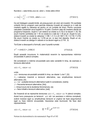 - 83 -
Notiuni de electrotehnicã si de matematicã: Page 83 of 102
Numãrul e este limita unui sir, când n tinde cãtre infinit:
...71828.2
1
1lim =





+=
n
n
e când ∞→n (17.6.5.1)
Ca sã întelegem aceatã limitã, sã presupunem cã vrem sã investim 1$ (cantitate
unitarã) într-un program care permite dolarului investit sã creascã cu o ratã de
crestere egalã cu valoarea sa pentru un an (unitate de timp). Pentru usurarea
calculelor cosiderãm anul împãrtit în 10 pãrti. Conform ratei de crestere oferitã de
programul respectiv, dupã 0.1 ani dolarul va creste cu 0.1$ si va deveni 1.1$. De
acum înainte cantitatea de 1.1$ va creste la o ratã de 1.1$ pe an. Dupã 0.2 ani,
dolarul investit va creste la valoarea 1.10$ + (1.1) x (0.1)$=1.1$ + 0.11$ =1.21$.
De acum înainte va creste cu 1.21$ pe an, si asa mai departe. Dupã un an,
dolarul investit va câstiga în valoare si va deveni egal cu 2.718…$.
Tot Euler a descoperit o formulã, care îi poartã numele:
)sin()cos( xjxe jx
+= (17.6.5.2)
Dupã aceastã incursiune în matematicã revenim la reprezentarea mãrimior
sinusoidale în planul complex.
Sã consideram o mãrime sinusoidalã care este variabilã în timp, de exemplu o
tensiune alternativã:
)sin()( αω +⋅= tUtu m (17.6.5.3)
unde:
=)(tu tensiunea sinusoidalã variabilã în timp, se citeste “u de t”, [V];
=mU valoarea maximã a tensiunii alternative, sau amplitudinea tensiunii
alternative, [V];
== fπω 2 pulsatia tensiunii alternative luatã în considerare, [rad/s];
=f frecventa tensiunii alternative, [Hz];
=t timpul scurs de la studierea fenomenului, [s];
=α faza initialã a tensiunii alternative, [rad].
Se încearcã sã se reprezinte tensiunea )sin()( αω +⋅= tUtu m în planul complex.
Acest lucru presupune ca tensiunii )(tu sã i se asocieze o mãrime complexã,
având modulul egal cu amplitudinea tensiunii si unghiul de fazã (argumentul)
egal cu faza mãrimii sinusoidale. Asocierea este biunivocã. Se face deci
reprezentarea:
)sin()( αω +⋅= tUtu m ⇒
)( αω +
= tj
meUu (17.6.5.4)
 
