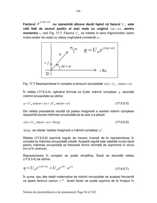 - 84 -
Notiuni de electrotehnicã si de matematicã: Page 84 of 102
Factorul
)( αω +tj
e nu reprezintã altceva decât faptul cã fazorul mU este
rotit fatã de sensul pozitiv al axei reale cu unghiul )( αω +t , pentru
momentul t , vezi Fig. 17.7. Fazorul mU se roteste în sens trigonometric (sens
invers acelor de ceas) cu viteza unghiularã constantã ω .
Fig. 17.7 Reprezentarea în complex a tensiunii sinusoidale )sin()( αω +⋅= tUtu m
În relatia (17.6.5.4), aplicând formula lui Euler mãrimii complexe u asociatã
mãrimii sinusoidale se obtine:
)sin()cos( αωαω +++= tjUtUu mm (17.6.5.5)
Din relatia precedentã rezultã cã partea imaginarã a acestei mãrimi complexe
reprezintã tocmai mãrimea sinusoidalã de la care s-a plecat:
}Im{)sin()( utUtu m =+= αω (17.6.5.6)
}Im{u se citeste “partea imaginarã a mãrimii complexe u ”.
Relatia (17.6.5.6) exprimã regula de trecere inversã de la reprezentarea în
complex la mãrimea sinusoidalã initialã. Aceastã regulã este valabilã numai dacã
pentru mãrimea sinusoidalã se foloseste forma normalã de exprimare în sinus
(nu si în cosinus).
Reprezentarea în complex se poate simplifica. Dacã se dezvoltã relatia
(17.6.5.4) se obtine:
αωαω jtj
m
tj
m eeUeUu ⋅== + )(
(17.6.5.7)
În sume, sau alte relatii matematice de mãrimi sinusoidale de aceeasi frecventã
va apare factorul comun tj
e ω
. Acest factor se poate suprima de la început în
j+
Re+
αω +t
)( αω +
= tj
meUuω
u
O
 