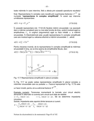 - 85 -
Notiuni de electrotehnicã si de matematicã: Page 85 of 102
toate mãrimile în care intervine, fãrã a afecta prin aceastã operatiune rezultatul
final. Reprezentarea în complex care rezultã prin suprimarea factorului
tj
e ω
se
numeste “reprezentarea în complex simplificatã”. În acest caz intervine
urmãtoarea reprezentare:
αj
meUutu =→)( (17.6.5.8)
În aceastã reprezentare (rel. 17.6.5.8) fiecãrei mãrimi sinusoidale i se asociazã
deci o mãrime complexã care nu mai este functie de timp, având modulul egal cu
amplitudinea mU si unghiul (argumentul) egal cu faza initialã α a mãrimii
sinusoidale. În Electrotehnicã este uzualã reprezentarea în complex simplificatã
care are modulul egal cu valoarea efectivã a mãrimii sinusoidale U , adicã:
αj
UeUtu =→)( (17.6.5.9)
Pentru trecerea inversã, de la reprezentarea în complex simplificatã la mãrimea
sinusoidalã în timp, se va tine seama de simplificãrile fãcute, deci
}2Im{}2Im{)( )( αωω +
== tjtj
UeUetu (17.6.5.10)
Fig. 17.7 Reprezentarea simplificatã în planul complex
În Fig. 17.7 se poate vedea reprezentarea simplificatã în planul complex a
mãrimilor sinusoidale care au pulsatia ω . Fazorul reprezentat în Fig. 17.7b este
un fazor imobil, pentru cã s-a eliminat factorul
tj
e ω
.
Exemplu numeric: Tensiunea momentanã la bornele unui circuit electric
alimentat în alternativ si curentul prin circuit sunt date de relatiile:
)sin( αω +⋅= tUu m ; )sin( ϕαω −+⋅= tIi m . Sã se determine impedanta
circuitului.
Solutie: Impedanta este raportul dintre tensiune si curent:
)sin(
)sin(
)sin(
)sin(
ϕαω
αω
ϕαω
αω
−+
+
⋅=
−+
+
=
t
t
I
U
tI
tU
Z
m
m
m
m
α
j+
Re+
U
O
 