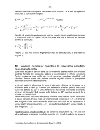 - 86 -
Notiuni de electrotehnicã si de matematicã: Page 86 of 102
Este dificil de calculat raportul dintre cele douã sinusuri. De aceea se reprezintã
tensiunea si curentul în complex.
)( αω +
= tj
meUu )( ϕαω −+
= tj
meIi Rezultã:
ϕϕϕαωαω
ϕαω
αω
jj
m
mtjtj
m
m
tj
m
tj
m
eZe
I
U
e
I
U
eI
eU
Z ⋅==⋅== −+−+
−+
+
)()(
)(
)(
Rezultã cã modulul impedantei este egal cu raportul dintre amplitudinile tensiunii
si curentului, sau cu raportul dintre valoarea efectivã a tensiunii si valoarea
efectivã a curentului:
I
U
I
U
I
U
Z
m
m
=
⋅
⋅
==
2
2
Fazorul Z este rotit în sens trigonometric fatã de sensul pozitiv al axei reale cu
unghiul ϕ .
18. Folosirea numerelor complexe la rezolvarea circuitelor
de curent alternativ
Sunt unele situatii în care se cere sã se determine diferite mãrimi din circuitele
electrice formate din rezistente, bobine si condensatori în diferite conexiuni.
Pentru rezolvarea unor astfel de circuit numerele complexe simplificã mult
calculele. Pentru acest lucru trebuie amintite regulile stabilite în paragrafele
abterioare din acest articol si anume:
În circuit electrice alimentate în curent alternativ cãderea de tensiune pe o
rezistentã este în fazã cu curentul prin rezistentã, curentul printr-o inductantã
purã este defazat cu 900
în urma tensiunii de la bornele inductantei si curentul
printr-un condensator fãrã pierderi este defazat cu 900
înaintea tensiunii de la
bornele condensatorului.
Pentru rezolvarea circuitelor respective mãrimile care intervin se vor reprezenta
în planul complex. Pe axa realã va fi reprezentatã rezistenta, RjR =+ 0 iar iar pe
axa imaginarã cele douã reactante. Reactanta inductivã se va reprezenta în
sensul pozitiv al axei imaginare, LjX+ , iar reactanta inductivã în sensul negativ al
axei imaginare, CjX− .
Rezolvarea unui circuit serie R-L-C: Se considerã circuitul din Fig. 18.1. Se cere
sã se calculeze impedanta circuitului, curentul prin circuit si cãderile de tensiune
 