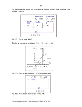 - 87 -
Notiuni de electrotehnicã si de matematicã: Page 87 of 102
pe elementele circuitului. Sã se precizeze relatiile de fazã între mãrimile care
intervin în circuit.
Fig. 18.1 Circuit serie R-L-C
Solutie: a) Impedanta circuitului: 4366703 jjjZ +=−+=
Fig. 18.2 Diagrama impedantelor din exemplul numeric
Fig. 18.3. Circuit echivalent cu cel din Fig. 18.1
j1
j2
j3
j4
j5
-j2
+ Im
1 2 3 4 5-3-4
+ Re
-2
O
+j4
43 jZ +=Z
70j+
66j−
ϕ
Ω= 70jX L
0
9070∠
Ω−= 66jXC
0
9066 −∠Ω= 3R
L=0.2228 H
R
C=48.228uF
L
I
CU
U=12 V; 50 Hz
U U
Ω= 70jX L
0
9070∠
Ω−= 66jXC
0
9066 −∠Ω= 3R
L=0.2228 H
R
C=48.228uF
L
I
CU
U=12 V; 50 Hz
U U
Ω= 3R Ω= 4jX L
U=12V; 50 Hz
I
Ω= 3R Ω= 4jX L
U=12V; 50 Hz
I
 