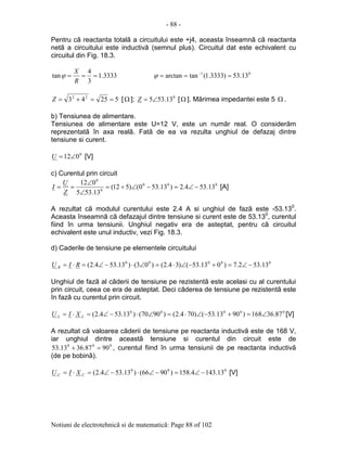 - 88 -
Notiuni de electrotehnicã si de matematicã: Page 88 of 102
Pentru cã reactanta totalã a circuitului este +j4, aceasta înseamnã cã reactanta
netã a circuitului este inductivã (semnul plus). Circuitul dat este echivalent cu
circuitul din Fig. 18.3.
3333.1
3
4
tan ===
R
X
ϕ 01
13.53)3333.1(tanarctan === −
ϕ
52543 22
==+=Z [Ω ]; 0
13.535∠=Z [Ω ]. Mãrimea impedantei este 5 Ω .
b) Tensiunea de alimentare.
Tensiunea de alimentare este U=12 V, este un numãr real. O considerãm
reprezentatã în axa realã. Fatã de ea va rezulta unghiul de defazaj dintre
tensiune si curent.
0
012∠=U [V]
c) Curentul prin circuit
000
0
0
13.534.2)13.530()512(
13.535
012
−∠=−∠÷=
∠
∠
==
Z
U
I [A]
A rezultat cã modulul curentului este 2.4 A si unghiul de fazã este -53.130
.
Aceasta înseamnã cã defazajul dintre tensiune si curent este de 53.130
, curentul
fiind în urma tensiunii. Unghiul negativ era de asteptat, pentru cã circuitul
echivalent este unul inductiv, vezi Fig. 18.3.
d) Caderile de tensiune pe elementele circuitului
00000
13.532.7)013.53()34.2()03()13.534.2( −∠=+−∠⋅=∠⋅−∠=⋅= RIU R
Unghiul de fazã al cãderii de tensiune pe rezistentã este acelasi cu al curentului
prin circuit, ceea ce era de asteptat. Deci cãderea de tensiune pe rezistentã este
în fazã cu curentul prin circuit.
00000
87.36168)9013.53()704.2()9070()13.534.2( ∠=+−∠⋅=∠⋅−∠=⋅= LL XIU [V]
A rezultat cã valoarea cãderii de tensiune pe reactanta inductivã este de 168 V,
iar unghiul dintre aceastã tensiune si curentul din circuit este de
000
9087.3613.53 =+ , curentul fiind în urma tensiunii de pe reactanta inductivã
(de pe bobinã).
000
13.1434.158)9066()13.534.2( −∠=−∠⋅−∠=⋅= CC XIU [V]
 