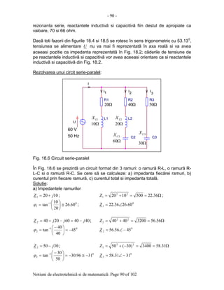 - 90 -
Notiuni de electrotehnicã si de matematicã: Page 90 of 102
rezonanta serie, reactantele inductivã si capacitivã fiin destul de apropiate ca
valoare, 70 si 66 ohm.
Dacã toti fazorii din figurile 18.4 si 18.5 se rotesc în sens trigonometric cu 53.130
,
tensiunea se alimentare U nu va mai fi reprezentatã în axa realã si va avea
aceeasi pozitie ca impedanta reprezentatã în Fig. 18.2; cãderile de tensiune de
pe reactantele inductivã si capacitivã vor avea aceeasi orientare ca si reactantele
inductivã si capacitivã din Fig. 18.2.
Rezolvarea unui circit serie-paralel:
Fig. 18.6 Circuit serie-paralel
În Fig. 18.6 se prezintã un circuit format din 3 ramuri: o ramurã R-L, o ramurã R-
L-C si o ramurã R-C. Se cere sã se calculeze: a) impedanta fiecãrei ramuri, b)
curentul prin fiecare ramurã, c) curentul total si impedanta totalã.
Solutie:
a) Impedantele ramurilor
10201 jZ += ; Ω==+= 36.225001020 22
1Z ;
01
1 60.26
20
10
tan ≅





= −
ϕ ; 0
1 60.2636.22 ∠=Z
40406020402 jjjZ −=−+= ; Ω==+= 56.5632004040 22
2Z
01
2 45
40
40
tan −=




 −
= −
ϕ 0
2 4556.56 −∠=Z
30503 jZ −= ; Ω==−+= 31.583400)30(50 22
3Z
01
3 3196.30
50
30
tan −≅−=




 −
= −
ϕ 0
3 3131.58 −∠=Z
2
L1
1
U
C3C2
3
R3
.
I
R1
I
R2
I
L2
I
Ω20
1LX
Ω10
Ω40
Ω20
Ω60
Ω50
Ω30
2CX 3CX
2LX
60 V
50 Hz
2
L1
1
U
C3C2
3
R3
.
I
R1
I
R2
I
L2
I
Ω20
1LX
Ω10
Ω40
Ω20
Ω60
Ω50
Ω30
2CX 3CX
2LX
60 V
50 Hz
 