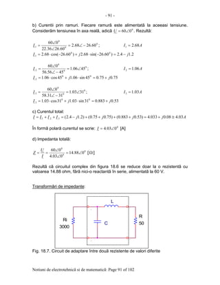 - 91 -
Notiuni de electrotehnicã si de matematicã: Page 91 of 102
b) Curentii prin ramuri. Fiecare ramurã este alimentatã la aceeasi tensiune.
Considerãm tensiunea în axa realã, adicã 0
060∠=U . Rezultã:
0
0
0
1 60.2668.2
60.2636.22
060
−∠=
∠
∠
=I ; AI 68.21 =
2.14.2)60.26sin(68.2)60.26cos(68.2 00
1 jjI −=−⋅+−⋅=
0
0
0
2 4506.1
4556.56
060
∠=
−∠
∠
=I ; AI 06.12 =
75.075.045sin06.145cos06.1 00
2 jjI +=⋅+⋅=
0
0
0
3 3103.1
3131.58
060
∠=
−∠
∠
=I ; AI 03.13 =
53.0883.031sin03.131cos03.1 00
3 jjI +=⋅+⋅=
c) Curentul total:
AjjjjIIII 03.408.0033.4)53.0883.0()75.075.0()2.14.2(321 ≅+=++++−=++=
În formã polarã curentul se scrie: 0
003.4 ∠=I [A]
d) Impedanta totalã:
0
0
0
088.14
003.4
060
∠=
∠
∠
==
I
U
Z [Ω ]
Rezultã cã circuitul complex din figura 18.6 se reduce doar la o rezistentã cu
valoarea 14.88 ohm, fãrã nici-o reactantã în serie, alimentatã la 60 V.
Transformãri de impedante:
Fig. 18.7. Circuit de adaptare între douã rezistente de valori diferite
.
50C
.
.
R
.
Ri
3000
L
 