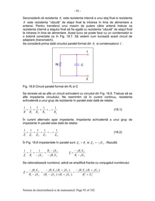 - 92 -
Notiuni de electrotehnicã si de matematicã: Page 92 of 102
Seconsiderã cã rezistenta iR este rezistenta internã a unui etaj final si rezistenta
R este rezistenta “vãzutã” de etajul final la intrarea în linia de alimentare a
antenei. Pentru transferul unui maxim de putere cãtre antenã trebuie ca
rezistenta internã a etajului final sã fie egalã cu rezistenta “vãzutã” de etajul final
la intrarea în linia de alimentare. Acest lucru se poate face cu un condensator si
o bobinã conectate ca în Fig. 18.7. Sã vedem cum lucreazã acest circuit de
adaptare (transmatch).
Se considerã prima datã circuitul paralel format din iR si condensatorul C .
Fig. 18.8 Circuit paralel format din Ri si C
Se doreste sã se afle un circuit echivalent cu circuitul din Fig. 18.8. Trebuie sã se
afle impedanta circuitului. Ne reamintim cã în curent continuu, rezistenta
echivalentã a unui grup de rezistente în paralel este datã de relatia:
nRRRRR
1
...
1111
321
++++= (18.1)
În curent alternativ apar impedante. Impedanta echivalentã a unui grup de
impedante în paralel este datã de relatia:
nZZZZZ
1
...
1111
321
++++= (18.2)
În Fig. 18.8 impedantele în paralel sunt iRZ =1 si CjXZ −=2 . Rezultã:
Ci
Ci
Ci XjR
jXR
jXRZ −
−
=
−
+=
111
Ci
Ci
jXR
XjR
Z
−
−
=
Se rationalizeazã numitorul, adicã se amplificã fractia cu conjugatul numitorului:
22
)(
)()(
)(
Ci
CiCi
CiCi
CiCi
Ci
Ci
XR
jXRXjR
jXRjXR
jXRXjR
jXR
XjR
Z
+
+−
=
+⋅−
+−
=
−
−
=
1
2
.
C
.
Ri
 