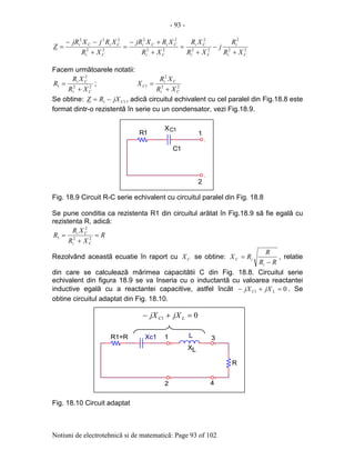 - 93 -
Notiuni de electrotehnicã si de matematicã: Page 93 of 102
22
2
22
2
22
22
22
222
Ci
i
Ci
Ci
Ci
CiCi
Ci
CiCi
XR
R
j
XR
XR
XR
XRXjR
XR
XRjXjR
Z
+
−
+
=
+
+−
=
+
−−
=
Facem urmãtoarele notatii:
22
2
1
Ci
Ci
XR
XR
R
+
= ; 22
2
1
Ci
Ci
C
XR
XR
X
+
=
Se obtine: 11 CjXRZ −= , adicã circuitul echivalent cu cel paralel din Fig.18.8 este
format dintr-o rezistentã în serie cu un condensator, vezi Fig.18.9.
Fig. 18.9 Circuit R-C serie echivalent cu circuitul paralel din Fig. 18.8
Se pune conditia ca rezistenta R1 din circuitul arãtat în Fig.18.9 sã fie egalã cu
rezistenta R, adicã:
R
XR
XR
R
Ci
Ci
=
+
= 22
2
1
Rezolvând aceastã ecuatie în raport cu CX se obtine:
RR
R
RX
i
iC
−
= , relatie
din care se calculeazã mãrimea capacitãtii C din Fig. 18.8. Circuitul serie
echivalent din figura 18.9 se va înseria cu o inductantã cu valoarea reactantei
inductive egalã cu a reactantei capacitive, astfel încãt 01 =+− LC jXjX . Se
obtine circuitul adaptat din Fig. 18.10.
Fig. 18.10 Circuit adaptat
.
1R1
2
C1X
C1
.
01 =+− LC jXjX
.
Xc1R1=R
.
2
1
R
XL
3
.
4
L
.
01 =+− LC jXjX
.
Xc1R1=R
.
2
1
R
XL
3
.
4
L
.
 