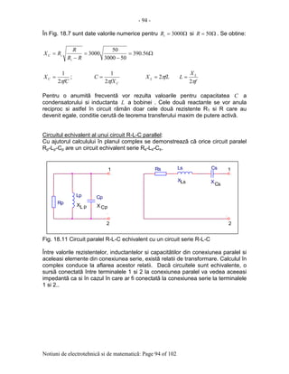 - 94 -
Notiuni de electrotehnicã si de matematicã: Page 94 of 102
În Fig. 18.7 sunt date valorile numerice pentru Ω= 3000iR si Ω= 50R . Se obtine:
Ω=
−
=
−
= 56.390
503000
50
3000
RR
R
RX
i
iC
fC
XC
π2
1
= ;
CfX
C
π2
1
= fLX L π2=
f
X
L L
π2
=
Pentru o anumitã frecventã vor rezulta valoarile pentru capacitatea C a
condensatorului si inductanta L a bobinei . Cele douã reactante se vor anula
reciproc si astfel în circuit rãmân doar cele douã rezistente R1 si R care au
devenit egale, conditie cerutã de teorema transferului maxim de putere activã.
Circuitul echivalent al unui circuit R-L-C parallel:
Cu ajutorul calculului în planul complex se demonstreazã cã orice circuit paralel
Rp-Lp-Cp are un circuit echivalent serie Rs-Ls-Cs.
Fig. 18.11 Circuit paralel R-L-C echivalent cu un circuit serie R-L-C
Între valorile rezistentelor, inductantelor si capacitãtilor din conexiunea paralel si
aceleasi elemente din conexiunea serie, existã relatii de transformare. Calculul în
complex conduce la aflarea acestor relatii. Dacã circuitele sunt echivalente, o
sursã conectatã între terminalele 1 si 2 la conexiunea paralel va vedea aceeasi
impedantã ca si în cazul în care ar fi conectatã la conexiunea serie la terminalele
1 si 2..
.
p
.
Rp
1
X
.
1
Cs
p
.
XL C
2
Ls
2
Lp Cp
Cs
X
Ls
X
Rs
 