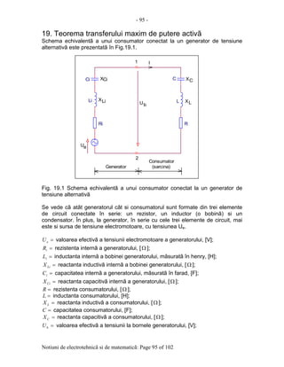 - 95 -
Notiuni de electrotehnicã si de matematicã: Page 95 of 102
19. Teorema transferului maxim de putere activã
Schema echivalentã a unui consumator conectat la un generator de tensiune
alternativã este prezentatã în Fig.19.1.
Fig. 19.1 Schema echivalentã a unui consumator conectat la un generator de
tensiune alternativã
Se vede cã atât generatorul cât si consumatorul sunt formate din trei elemente
de circuit conectate în serie: un rezistor, un inductor (o bobinã) si un
condensator. În plus, la generator, în serie cu cele trei elemente de circuit, mai
este si sursa de tensiune electromotoare, cu tensiunea Ue.
=eU valoarea efectivã a tensiunii electromotoare a generatorului, [V];
=iR rezistenta internã a generatorului, [Ω ];
=iL inductanta internã a bobinei generatorului, mãsuratã în henry, [H];
=LiX reactanta inductivã internã a bobinei generatorului, [Ω ];
=iC capacitatea internã a generatorului, mãsuratã în farad, [F];
=CiX reactanta capacitivã internã a generatorului, [Ω ];
=R rezistenta consumatorului, [Ω ];
=L inductanta consumatorului, [H];
=LX reactanta inductivã a consumatorului, [Ω ];
=C capacitatea consumatorului, [F];
=CX reactanta capacitivã a consumatorului, [Ω ];
=bU valoarea efectivã a tensiunii la bornele generatorului, [V];
XLi
1
C
LLi
2
.
Ci
XL
XCi
R
XC
Generator
U
(sarcina)
Ri
.
.
I
U
Consumator
e
b
.
 