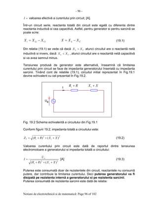- 96 -
Notiuni de electrotehnicã si de matematicã: Page 96 of 102
=I valoarea efectivã a curentului prin circuit, [A].
Într-un circuit serie, reactanta totalã din circuit este egalã cu diferenta dintre
reactanta inductivã si cea capacitivã. Astfel, pentru generator si pentru sarcinã se
poate scrie:
CiLii XXX −= CL XXX −= (19.1)
Din relatia (19.1) se vede cã dacã CL XX > atunci circuitul are o reactantã netã
inductivã si invers, dacã CL XX < , atunci circuitul are o reactantã netã capacitivã
si va avea semnul minus.
Tensiunea produsã de generator este alternativã, înseamnã cã limitarea
curentului prin circuit se face de impedanta generatorului înseriatã cu impedanta
sarcinii. Tinând cont de relatiile (19.1), circuitul initial reprezentat în Fig.19.1
devine echivalent cu cel prezentat în Fig.19.2.
Fig. 19.2 Schema echivalentã a circuitului din Fig.19.1
Conform figurii 19.2, impedanta totalã a circuitului este:
22
)()( XXRRZ iiT +++= (19.2)
Valoarea curentului prin circuit este datã de raportul dintre tensiunea
electromotoare a generatorului si impedanta totalã a circuitului:
22
)()( XXRR
U
I
ii
e
+++
= [A] (19.3)
Puterea este consumatã doar de rezistentele din circuit, reactantele nu consumã
putere, dar contribuie la limitarea curentului. Deci puterea generatorului va fi
disipatã pe rezistenta internã a generatorului si pe rezistenta sarcinii.
Puterea consumatã de rezistenta sarcinii este datã de relatia:
U
I
.
e
RRi + XXi +
 