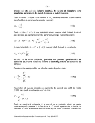 - 98 -
Notiuni de electrotehnicã si de matematicã: Page 98 of 102
ambele sã aibã aceeasi valoare absolutã. Se spune cã receptorul este
adaptat cu generatorul din punct de vedere al puterii maxime.
Dacã în relatia (19.6) se pune conditia iRR = se obtine valoarea puterii maxime
transferatã de la generator la receptor (sarcinã):
i
e
R
U
P
4
2
max = (19.7)
Dacã conditia 0=+ XXi este îndeplinitã atunci puterea totalã disipatã în circuit
este disipatã pe rezistenta internã a generatorului si pe rezistenta sarcinii:
RR
U
RR
U
RRIRRP
i
e
i
e
iit
+
=
+
⋅+=+=
2
2
2
2
)(
)()( (19.8)
În cazul adaptãrii ( iXX −= si iRR = ), puterea totalã didipatã în circuit este:
i
e
iadt
R
U
IRP
2
2
2
2
. == (19.9)
Rezultã cã în cazul adaptãrii, jumãtãte din puterea generatorului se
consumã pe propria rezistentã internã si cealaltã jumãtate pe rezistenta de
sarcinã.
Randamentul corespunzãtor transferului maxim de putere este
5.0
2
4
2
2
.
max
===
i
e
i
e
adt
R
U
R
U
P
P
η (19.10)
Reamintim cã puterea disipatã pe rezistenta de sarcinã este datã de relatia
(19.6), care dupã simplificarea cu R devine:
RR
R
R
U
P
i
i
e
++
=
2
2
2
(19.11)
Dacã se considerã rezistenta R a sarcinii ca o variabilã, atunci se poate
reprezenta grafic puterea P în functie de R . O simplã reprezentare în functie de
valoarea în ohmi a rezistenei sarcinii nu ne spune nimic. Va trebui sã mãsurãm
 