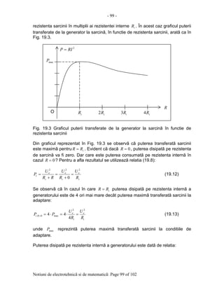 - 99 -
Notiuni de electrotehnicã si de matematicã: Page 99 of 102
rezistenta sarcinii în multiplii ai rezistentei interne iR . În acest caz graficul puterii
transferate de la generator la sarcinã, în functie de rezistenta sarcinii, aratã ca în
Fig. 19.3.
Fig. 19.3 Graficul puterii transferate de la generator la sarcinã în functie de
rezistenta sarcinii
Din graficul reprezentat în Fig. 19.3 se observã cã puterea transferatã sarcinii
este maximã pentru iRR = . Evident cã dacã 0=R , puterea disipatã pe rezistenta
de sarcinã va fi zero. Dar care este puterea consumatã pe rezistenta internã în
cazul 0=R ? Pentru a afla rezultatul se utilizeazã relatia (19.8):
i
e
i
e
i
e
t
R
U
R
U
RR
U
P
222
0
=
+
=
+
= (19.12)
Se observã cã în cazul în care iRR = puterea disipatã pe rezistenta internã a
generatorului este de 4 ori mai mare decât puterea maximã transferatã sarcinii la
adaptare:
i
e
i
e
Rt
R
U
R
U
PP
22
max0.
4
44 =⋅=⋅== (19.13)
unde maxP reprezintã puterea maximã transferatã sarcinii la conditiile de
adaptare.
Puterea disipatã pe rezistenta internã a generatorului este datã de relatia:
2
RIP =
R
iR iR2 iR3 iR4
maxP
O
 