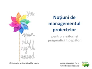 Noțiuni de
managementul
proiectelor
pentru visători și
pragmatici începători
Autor: Minodora Cerin
www.traiestecreativ.ro
© Ilustrație: artista Alina Marinescu
 