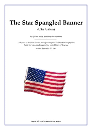 The Star Spangled Banner
(USA Anthem)
for piano, voice and other instruments
Dedicated to the Twin Towers, Pentagon and plane crash in Pittsburgh fallen
by the terrorist attacks against the United States of America
on date September 11, 2001
www.virtualsheetmusic.com
 