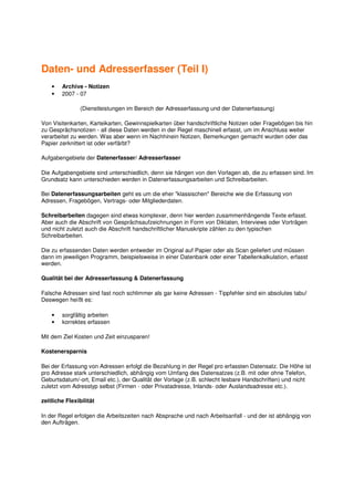 Daten- und Adresserfasser (Teil I)
    •   Archive - Notizen
    •   2007 - 07

                (Dienstleistungen im Bereich der Adresserfassung und der Datenerfassung)

Von Visitenkarten, Karteikarten, Gewinnspielkarten über handschriftliche Notizen oder Fragebögen bis hin
zu Gesprächsnotizen - all diese Daten werden in der Regel maschinell erfasst, um im Anschluss weiter
verarbeitet zu werden. Was aber wenn im Nachhinein Notizen, Bemerkungen gemacht wurden oder das
Papier zerknittert ist oder verfärbt?

Aufgabengebiete der Datenerfasser/ Adresserfasser

Die Aufgabengebiete sind unterschiedlich, denn sie hängen von den Vorlagen ab, die zu erfassen sind. Im
Grundsatz kann unterschieden werden in Datenerfassungsarbeiten und Schreibarbeiten.

Bei Datenerfassungsarbeiten geht es um die eher "klassischen" Bereiche wie die Erfassung von
Adressen, Fragebögen, Vertrags- oder Mitgliederdaten.

Schreibarbeiten dagegen sind etwas komplexer, denn hier werden zusammenhängende Texte erfasst.
Aber auch die Abschrift von Gesprächsaufzeichnungen in Form von Diktaten, Interviews oder Vorträgen
und nicht zuletzt auch die Abschrift handschriftlicher Manuskripte zählen zu den typischen
Schreibarbeiten.

Die zu erfassenden Daten werden entweder im Original auf Papier oder als Scan geliefert und müssen
dann im jeweiligen Programm, beispielsweise in einer Datenbank oder einer Tabellenkalkulation, erfasst
werden.

Qualität bei der Adresserfassung & Datenerfassung

Falsche Adressen sind fast noch schlimmer als gar keine Adressen - Tippfehler sind ein absolutes tabu!
Deswegen heißt es:

    •   sorgfältig arbeiten
    •   korrektes erfassen

Mit dem Ziel Kosten und Zeit einzusparen!

Kostenersparnis

Bei der Erfassung von Adressen erfolgt die Bezahlung in der Regel pro erfassten Datensatz. Die Höhe ist
pro Adresse stark unterschiedlich, abhängig vom Umfang des Datensatzes (z.B. mit oder ohne Telefon,
Geburtsdatum/-ort, Email etc.), der Qualität der Vorlage (z.B. schlecht lesbare Handschriften) und nicht
zuletzt vom Adresstyp selbst (Firmen - oder Privatadresse, Inlands- oder Auslandsadresse etc.).

zeitliche Flexibilität

In der Regel erfolgen die Arbeitszeiten nach Absprache und nach Arbeitsanfall - und der ist abhängig von
den Aufträgen.
 