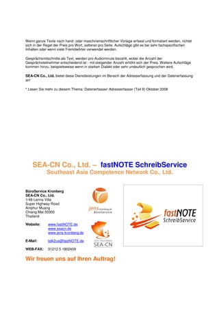 Wenn ganze Texte nach hand- oder maschinenschriftlicher Vorlage erfasst und formatiert werden, richtet
sich in der Regel der Preis pro Wort, seltener pro Seite. Aufschläge gibt es bei sehr fachspezifischen
Inhalten oder wenn viele Fremdwörter verwendet werden.

Gesprächsmitschnitte als Text, werden pro Audiominute bezahlt, wobei die Anzahl der
Gesprächsteilnehmer entscheidend ist - mit steigender Anzahl erhöht sich der Preis. Weitere Aufschläge
kommen hinzu, beispielsweise wenn in starken Dialekt oder sehr undeutlich gesprochen wird.

SEA-CN Co., Ltd. bietet diese Dienstleistungen im Bereich der Adresserfassung und der Datenerfassung
an!

* Lesen Sie mehr zu diesem Thema: Datenerfasser/ Adresserfasser (Teil II) Oktober 2008




    SEA-CN Co., Ltd. – fastNOTE SchreibService
             Southeast Asia Competence Network Co., Ltd.


BüroService Kronberg
SEA-CN Co., Ltd.
1/48 Lanna Villa
Super Highway Road
Amphur Muang
Chiang Mai 50300
Thailand

Website:     www.fastNOTE.de
             www.seacn.de
             www.jens-kronberg.de

E-Mail:      talk2us@fastNOTE.de

WEB-FAX:     01212 5 1802409

Wir freuen uns auf Ihren Auftrag!
 