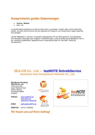 Komprimieren großer Datenmengen
   •      Archive - Notizen
   •      2007 - 09

Um große Dateien problemlos zu brennen oder online zu versenden, müssen diese vorher komprimiert
werden. Aus dem Internet können Sie sich kostenlos ein Programm zum komprimieren/ zippen kostenlos
herunterladen.

„Große“ Bilddateien in „kleinere“ umwandeln, beispielsweise TIF als JPEG speichern. Zum Bearbeiten
Ihrer Rohdaten, übertragen oder eingeben in Onlineformulare, muss die Auflösung der Bilddateien nicht in
der „Höchsten Qualitätsstufe“ gespeichert sein. Es genügt die Daten mit „Normaler“ Auflösung
abzuspeichern.




    SEA-CN Co., Ltd. – fastNOTE SchreibService
              Southeast Asia Competence Network Co., Ltd.


BüroService Kronberg
SEA-CN Co., Ltd.
1/48 Lanna Villa
Super Highway Road
Amphur Muang
Chiang Mai 50300
Thailand

Website:       www.fastNOTE.de
               www.seacn.de
               www.jens-kronberg.de

E-Mail:        talk2us@fastNOTE.de

WEB-FAX:       01212 5 1802409

Wir freuen uns auf Ihren Auftrag!
 