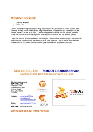 Rohdaten versandt
   •      Archive - Notizen
   •      2007 - 10

Der mit Abstand wohl preiswerteste Weg die Rohdaten zu versenden ist online als PDF oder
Bilddatei. Viele Kunden nutzen diese Möglichkeit bereits. Sie scannen die Rohdaten ein und
senden an SEA-CN die PDF/ JPEG Dateien. Dies spart nicht nur Zeit und Kosten, sondern
bringt Sie auch nicht in die Verlegenheit Ihre Originaldokumente aus der Hand zu geben.

Legen Sie einfach Ihre Visitenkarten, Rechnungen, Lieferscheine oder sonstigen Dokumente auf
Ihren Scanner und speichern die Daten als PDF oder Bilddatei. Das SEA-CN Team kann so
problemlos Ihre Rohdaten in die von Ihnen gewünschte Form eingeben/übertragen.




    SEA-CN Co., Ltd. – fastNOTE SchreibService
              Southeast Asia Competence Network Co., Ltd.


BüroService Kronberg
SEA-CN Co., Ltd.
1/48 Lanna Villa
Super Highway Road
Amphur Muang
Chiang Mai 50300
Thailand

Website:       www.fastNOTE.de
               www.seacn.de
               www.jens-kronberg.de

E-Mail:        talk2us@fastNOTE.de

WEB-FAX:       01212 5 1802409

Wir freuen uns auf Ihren Auftrag!
 