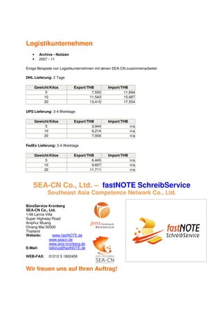 Logistikunternehmen
   •   Archive - Notizen
   •   2007 - 11

Einige Beispiele von Logistikunternehmen mit denen SEA-CN zusammenarbeitet:

DHL Lieferung: 2 Tage

    Gewicht/Kilos          Export/THB         Import/THB
         5                          7,550             11,694
         10                        11,543             15,687
         20                        13,410             17,554

UPS Lieferung: 3-4 Werktage

    Gewicht/Kilos          Export/THB         Import/THB
         5                          3,944                  n/a
         10                         6,214                  n/a
         20                         7,004                  n/a

FedEx Lieferung: 3-4 Werktage

    Gewicht/Kilos          Export/THB         Import/THB
         5                          6,445                  n/a
         10                         9,657                  n/a
         20                        11,711                  n/a



    SEA-CN Co., Ltd. – fastNOTE SchreibService
            Southeast Asia Competence Network Co., Ltd.

BüroService Kronberg
SEA-CN Co., Ltd.
1/48 Lanna Villa
Super Highway Road
Amphur Muang
Chiang Mai 50300
Thailand
Website:         www.fastNOTE.de
              www.seacn.de
              www.jens-kronberg.de
E-Mail:       talk2us@fastNOTE.de

WEB-FAX:     01212 5 1802409


Wir freuen uns auf Ihren Auftrag!
 