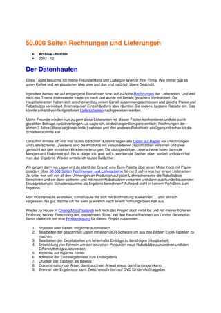 50.000 Seiten Rechnungen und Lieferungen
    •   Archive - Notizen
    •   2007 - 12


Der Datenhaufen
Eines Tages besuchte ich meine Freunde Hans und Ludwig in Wien in ihrer Firma. Wie immer gab es
guten Kaffee und wir plauderten über dies und das und natürlich übers Geschäft.

Irgendwie kamen wir auf entgangene Einnahmen bzw. auf zu hohe Rechnungen der Lieferanten. Und weil
mich das Thema interessierte fragte ich nach und wurde mit Details geradezu bombardiert. Die
Hauptlieferanten hatten sich anscheinend zu einem Kartell zusammengeschlossen und gleiche Preise und
Rabattsätze vereinbart. Ihren eigenen Einzelhändlern aber räumten Sie andere, bessere Rabatte ein. Das
konnte anhand von fehlgeleiteten Lieferscheinen nachgewiesen werden.

Meine Freunde würden nun zu gern diese Lieferanten mit diesen Fakten konfrontieren und die zuviel
gezahlten Beträge zurückverlangen. Ja sagte ich, ist doch eigentlich ganz einfach, Rechnungen der
letzten 3 Jahre (ältere verjähren leider) nehmen und den anderen Rabattsatz einfügen und schon ist die
Schadenssumme klar.

Daraufhin erntete ich erst mal lautes Gelächter. Erstens liegen alle Daten auf Papier vor (Rechnungen
und Lieferscheine). Zweitens sind die Produkte mit verschiedenen Rabattsätzen versehen und zwar
gemischt auf den einzelnen Wochenrechnungen. Die dazugehörigen Lieferscheine listen dann die
Mengen und Endpreise auf. Na ja, sagte ich, was soll’s, werden die Sachen eben sortiert und dann hat
man das Ergebnis. Wieder erntete ich lautes Gelächter.

Wir gingen dann ins Lager und da stand der Grund: eine Euro-Palette über einen Meter hoch mit Papier
beladen. Über 50.000 Seiten Rechnungen und Lieferscheine für nur 3 Jahre von nur einem Lieferanten.
Ja, bitte, wer soll von all den Unmengen an Produkten auf jeder Lieferscheinseite die Rabattsätze
berechnen und sie dann sortieren und mit neuen Rabatsätzen versehen und dann aus hunderttausenden
Einzelpreisen die Schadenssumme als Ergebnis berechnen? Aufwand steht in keinem Verhältnis zum
Ergebnis.

Man müsste Leute einstellen, zumal Leute die sich mit Buchhaltung auskennen … also einfach
vergessen. Na gut, dachte ich mir sieht ja wirklich nach einem hoffnungslosen Fall aus.

Wieder zu Hause in Chiang Mai (Thailand) ließ mich das Projekt doch nicht los und mit meiner früheren
Erfahrung bei der Einrichtung des „papierlosen Büros“ bei den Baumaßnahmen am Lehrter Bahnhof in
Berlin stellte ich mir eine Problemlösung für dieses Projekt zusammen.

    1. Scannen aller Seiten, möglichst automatisch,
    2. Bearbeiten der gescannten Daten mit einer OCR-Software um aus den Bildern Excel-Tabellen zu
       machen
    3. Bearbeiten der Exceltabellen um fehlerhafte Einträge zu berichtigen (Hauptarbeit)
    4. Entwicklung von Formeln um den einzelnen Produkten neue Rabatsätze zuzuordnen und den
       Differenzbetrag auszuweisen.
    5. Kontrolle auf logische Fehler
    6. Addieren der Einzelergebnisse zum Endergebnis
    7. Drucken der Tabellen als Beweis
    8. Dokumentation der Arbeit damit auch ein Anwalt etwas damit anfangen kann.
    9. Brennen der Ergebnisse samt Zwischenschritten auf DVD für den Auftraggeber
 