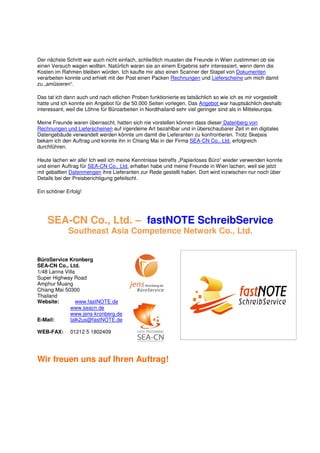 Der nächste Schritt war auch nicht einfach, schließlich mussten die Freunde in Wien zustimmen ob sie
einen Versuch wagen wollten. Natürlich waren sie an einem Ergebnis sehr interessiert, wenn denn die
Kosten im Rahmen bleiben würden. Ich kaufte mir also einen Scanner der Stapel von Dokumenten
verarbeiten konnte und erhielt mit der Post einen Packen Rechnungen und Lieferscheine um mich damit
zu „amüsieren“.

Das tat ich dann auch und nach etlichen Proben funktionierte es tatsächlich so wie ich es mir vorgestellt
hatte und ich konnte ein Angebot für die 50.000 Seiten vorlegen. Das Angebot war hauptsächlich deshalb
interessant, weil die Löhne für Büroarbeiten in Nordthailand sehr viel geringer sind als in Mitteleuropa.

Meine Freunde waren überrascht, hatten sich nie vorstellen können dass dieser Datenberg von
Rechnungen und Lieferscheinen auf irgendeine Art bezahlbar und in überschaubarer Zeit in ein digitales
Datengebäude verwandelt werden könnte um damit die Lieferanten zu konfrontieren. Trotz Skepsis
bekam ich den Auftrag und konnte ihn in Chiang Mai in der Firma SEA-CN Co., Ltd. erfolgreich
durchführen.

Heute lachen wir alle! Ich weil ich meine Kenntnisse betreffs „Papierloses Büro“ wieder verwenden konnte
und einen Auftrag für SEA-CN Co., Ltd. erhalten habe und meine Freunde in Wien lachen, weil sie jetzt
mit geballten Datenmengen ihre Lieferanten zur Rede gestellt haben. Dort wird inzwischen nur noch über
Details bei der Preisberichtigung gefeilscht.

Ein schöner Erfolg!




    SEA-CN Co., Ltd. – fastNOTE SchreibService
             Southeast Asia Competence Network Co., Ltd.


BüroService Kronberg
SEA-CN Co., Ltd.
1/48 Lanna Villa
Super Highway Road
Amphur Muang
Chiang Mai 50300
Thailand
Website:         www.fastNOTE.de
              www.seacn.de
              www.jens-kronberg.de
E-Mail:       talk2us@fastNOTE.de

WEB-FAX:      01212 5 1802409




Wir freuen uns auf Ihren Auftrag!
 