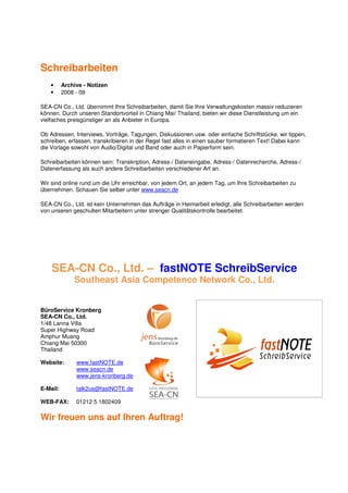 Schreibarbeiten
    •     Archive - Notizen
    •     2008 - 09

SEA-CN Co., Ltd. übernimmt Ihre Schreibarbeiten, damit Sie Ihre Verwaltungskosten massiv reduzieren
können. Durch unseren Standortvorteil in Chiang Mai/ Thailand, bieten wir diese Dienstleistung um ein
vielfaches preisgünstiger an als Anbieter in Europa.

Ob Adressen, Interviews, Vorträge, Tagungen, Diskussionen usw. oder einfache Schriftstücke, wir tippen,
schreiben, erfassen, transkribieren in der Regel fast alles in einen sauber formatieren Text! Dabei kann
die Vorlage sowohl von Audio/Digital und Band oder auch in Papierform sein.

Schreibarbeiten können sein: Transkription, Adress-/ Dateneingabe, Adress-/ Datenrecherche, Adress-/
Datenerfassung als auch andere Schreibarbeiten verschiedener Art an.

Wir sind online rund um die Uhr erreichbar, von jedem Ort, an jedem Tag, um Ihre Schreibarbeiten zu
übernehmen. Schauen Sie selber unter www.seacn.de

SEA-CN Co., Ltd. ist kein Unternehmen das Aufträge in Heimarbeit erledigt, alle Schreibarbeiten werden
von unseren geschulten Mitarbeitern unter strenger Qualitätskontrolle bearbeitet.




    SEA-CN Co., Ltd. – fastNOTE SchreibService
              Southeast Asia Competence Network Co., Ltd.


BüroService Kronberg
SEA-CN Co., Ltd.
1/48 Lanna Villa
Super Highway Road
Amphur Muang
Chiang Mai 50300
Thailand

Website:       www.fastNOTE.de
               www.seacn.de
               www.jens-kronberg.de

E-Mail:        talk2us@fastNOTE.de

WEB-FAX:       01212 5 1802409

Wir freuen uns auf Ihren Auftrag!
 