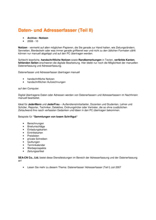 Daten- und Adresserfasser (Teil II)
   •   Archive - Notizen
   •   2008 - 10

Notizen - vermerkt auf allen möglichen Papieren, die Sie gerade zur Hand hatten, wie Zeitungsrändern,
Servietten, Bierdeckeln oder was immer gerade griffbereit war und nicht zu den üblichen Formaten zählt
können nur manuell abgetippt und auf den PC übertragen werden.

Schlecht leserliche, handschriftliche Notizen sowie Randbemerkungen in Texten, verfärbte Kanten,
fehlenden Seiten erschweren die digitale Bearbeitung. Hier bleibt nur noch die Möglichkeit der manuellen
Datenerfassung und Adresserfassung.

Datenerfasser und Adresserfasser übertragen manuell

   •   handschriftliche Notizen
   •   handschriftlichen Aufzeichnungen

auf den Computer.

Digital übertragene Daten oder Adressen werden von Datenerfassern und Adresserfassern im Nachhinein
manuell bearbeitet.

Ideal für JederMann und JederFrau – Außendienstmitarbeiter, Dozenten und Studenten, Lehrer und
Schüler, Reporter, Techniker, Detektive, Ordnungshüter oder Vertreter, die so ohne zusätzlichen
Zeitaufwand ihre rasch verfassten Gedanken und Ideen in den PC übertragen bekommen.

Beispiele für “Sammlungen von losem Schriftgut“

   •   Berechnungen
   •   Briefumschläge
   •   Einladungskarten
   •   Eintrittskarten
   •   Preislisten
   •   private Schreiben
   •   Quittungen
   •   Terminkalender
   •   Werbeprospekte
   •   Zeitungsartikel

SEA-CN Co., Ltd. bietet diese Dienstleistungen im Bereich der Adresserfassung und der Datenerfassung
an!

   •   Lesen Sie mehr zu diesem Thema: Datenerfasser/ Adresserfasser (Teil I) Juli 2007
 