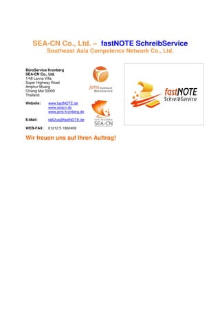 SEA-CN Co., Ltd. – fastNOTE SchreibService
           Southeast Asia Competence Network Co., Ltd.


BüroService Kronberg
SEA-CN Co., Ltd.
1/48 Lanna Villa
Super Highway Road
Amphur Muang
Chiang Mai 50300
Thailand

Website:   www.fastNOTE.de
           www.seacn.de
           www.jens-kronberg.de

E-Mail:    talk2us@fastNOTE.de

WEB-FAX:   01212 5 1802409

Wir freuen uns auf Ihren Auftrag!
 