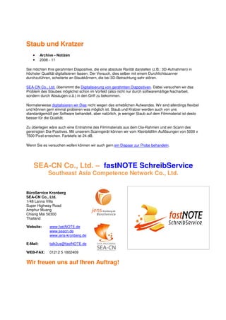 Staub und Kratzer
    •     Archive - Notizen
    •     2008 - 11

Sie möchten Ihre gerahmten Diapositive, die eine absolute Rarität darstellen (z.B.: 3D-Aufnahmen) in
höchster Qualität digitalisieren lassen. Der Versuch, dies selber mit einem Durchlichtscanner
durchzuführen, scheiterte an Staubkörnern, die bei 3D-Betrachtung sehr stören.

SEA-CN Co., Ltd. übernimmt die Digitalisierung von gerahmten Diapositiven. Dabei versuchen wir das
Problem des Staubes möglichst schon im Vorfeld (also nicht nur durch softwaremäßige Nacharbeit,
sondern durch Absaugen o.ä.) in den Griff zu bekommen.

Normalerweise digitalisieren wir Dias nicht wegen des erheblichen Aufwandes. Wir sind allerdings flexibel
und können gern einmal probieren was möglich ist. Staub und Kratzer werden auch von uns
standardgemäß per Software behandelt, aber natürlich, je weniger Staub auf dem Filmmaterial ist desto
besser für die Qualität.

Zu überlegen wäre auch eine Entnahme des Filmmaterials aus dem Dia-Rahmen und ein Scann des
gereinigten Dia-Positives. Mit unserem Scanngerät können wir vom Kleinbildfilm Auflösungen von 5000 x
7500 Pixel erreichen. Farbtiefe ist 24 dB.

Wenn Sie es versuchen wollen können wir auch gern ein Diapaar zur Probe behandeln.




    SEA-CN Co., Ltd. – fastNOTE SchreibService
              Southeast Asia Competence Network Co., Ltd.


BüroService Kronberg
SEA-CN Co., Ltd.
1/48 Lanna Villa
Super Highway Road
Amphur Muang
Chiang Mai 50300
Thailand

Website:       www.fastNOTE.de
               www.seacn.de
               www.jens-kronberg.de

E-Mail:        talk2us@fastNOTE.de

WEB-FAX:       01212 5 1802409

Wir freuen uns auf Ihren Auftrag!
 
