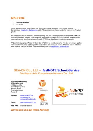 APS-Filme
    •     Archive - Notizen
    •     2008 - 12

Immer wieder kommen neue Fragen von Besuchern unserer Webseite zum Umfang unserer
Dienstleistung Negativfilm Digitalisieren. APS-Filme digitalisieren haben wir bisher nicht mit im Angebot
gehabt.

Wir haben daraufhin in unserem Labor nachgefragt und den Kunden gebeten uns einen APS-Film zum
scannen zu senden. Mit dem Ergebnis waren Beide sehr zu frieden und so konnten wir erfolgreich den
ersten Auftrag, mit dem für uns neuem Produkt APS-Filme digitalisieren erfolgreich abwickeln.

APS steht für Advanced Photo System. Der APS-Film ist ein fotografischer Film der von einigen großen
Filmherstellern im Jahre 1996 eingeführt wurde. Wenn Sie mehr zum Thema APS-Film wissen möchten,
dann schauen Sie Bitte in unser Glossar unter Begriffen für Negativfilm Digitalisierung.




    SEA-CN Co., Ltd. – fastNOTE SchreibService
              Southeast Asia Competence Network Co., Ltd.


BüroService Kronberg
SEA-CN Co., Ltd.
1/48 Lanna Villa
Super Highway Road
Amphur Muang
Chiang Mai 50300
Thailand

Website:       www.fastNOTE.de
               www.seacn.de
               www.jens-kronberg.de

E-Mail:        talk2us@fastNOTE.de

WEB-FAX:       01212 5 1802409

Wir freuen uns auf Ihren Auftrag!
 