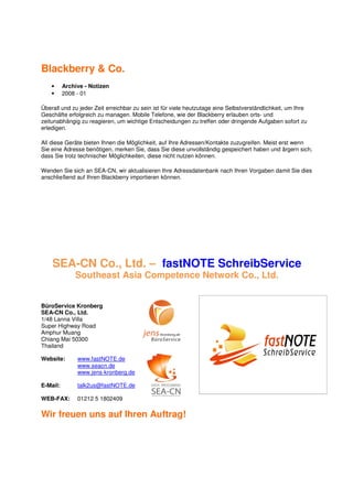 Blackberry & Co.
    •     Archive - Notizen
    •     2008 - 01

Überall und zu jeder Zeit erreichbar zu sein ist für viele heutzutage eine Selbstverständlichkeit, um Ihre
Geschäfte erfolgreich zu managen. Mobile Telefone, wie der Blackberry erlauben orts- und
zeitunabhängig zu reagieren, um wichtige Entscheidungen zu treffen oder dringende Aufgaben sofort zu
erledigen.

All diese Geräte bieten Ihnen die Möglichkeit, auf Ihre Adressen/Kontakte zuzugreifen. Meist erst wenn
Sie eine Adresse benötigen, merken Sie, dass Sie diese unvollständig gespeichert haben und ärgern sich,
dass Sie trotz technischer Möglichkeiten, diese nicht nutzen können.

Wenden Sie sich an SEA-CN, wir aktualisieren Ihre Adressdatenbank nach Ihren Vorgaben damit Sie dies
anschließend auf Ihren Blackberry importieren können.




    SEA-CN Co., Ltd. – fastNOTE SchreibService
              Southeast Asia Competence Network Co., Ltd.


BüroService Kronberg
SEA-CN Co., Ltd.
1/48 Lanna Villa
Super Highway Road
Amphur Muang
Chiang Mai 50300
Thailand

Website:       www.fastNOTE.de
               www.seacn.de
               www.jens-kronberg.de

E-Mail:        talk2us@fastNOTE.de

WEB-FAX:       01212 5 1802409

Wir freuen uns auf Ihren Auftrag!
 