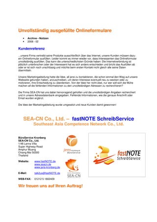 Unvollständig ausgefüllte Onlineformulare
   •      Archive - Notizen
   •      2008 - 02

Kundenreferenz
...unsere Firma vertreibt seine Produkte ausschließlich über das Internet, unsere Kunden müssen dazu
ein Onlineformular ausfüllen. Leider kommt es immer wieder vor, dass Interessenten das Onlineformular
unvollständig ausfüllen. Das kann die unterschiedlichsten Gründe haben: Die Internetverbindung ist
plötzlich unterbrochen oder der Interessent hat es sich anders entschieden und bricht das Ausfüllen ab
oder er ist sich noch unschlüssig und möchte beim ersten Kontakt nicht gleich alle seine Daten
übermitteln.

Unsere Marketingabteilung hatte die Idee, all jene zu kontaktieren, die schon einmal den Weg auf unsere
Webseite gefunden haben, anzuschreiben, um deren Interesse eventuell neu zu wecken oder zu
motivieren, ihre Entscheidung zu überdenken. Von der Idee her nicht übel, nur wer soll sich die Mühe
machen all die fehlenden Informationen zu den unvollständigen Adressen zu recherchieren?

Die Firma SEA-CN hat uns dabei hervorragend geholfen und die unvollständigen Angaben recherchiert
und in unsere Adressdatenbank eingegeben. Fehlende Informationen, wie die genaue Anschrift oder
Email wurden ergänzt.

Die Idee der Marketingabteilung wurde umgesetzt und neue Kunden damit gewonnen!




    SEA-CN Co., Ltd. – fastNOTE SchreibService
              Southeast Asia Competence Network Co., Ltd.


BüroService Kronberg
SEA-CN Co., Ltd.
1/48 Lanna Villa
Super Highway Road
Amphur Muang
Chiang Mai 50300
Thailand

Website:       www.fastNOTE.de
               www.seacn.de
               www.jens-kronberg.de

E-Mail:        talk2us@fastNOTE.de

WEB-FAX:       01212 5 1802409

Wir freuen uns auf Ihren Auftrag!
 