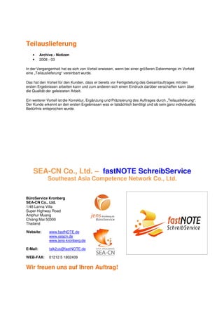 Teilauslieferung
    •     Archive - Notizen
    •     2008 - 03

In der Vergangenheit hat es sich von Vorteil erwiesen, wenn bei einer größeren Datenmenge im Vorfeld
eine „Teilauslieferung“ vereinbart wurde.

Das hat den Vorteil für den Kunden, dass er bereits vor Fertigstellung des Gesamtauftrages mit den
ersten Ergebnissen arbeiten kann und zum anderen sich einen Eindruck darüber verschaffen kann über
die Qualität der geleisteten Arbeit.

Ein weiterer Vorteil ist die Korrektur, Ergänzung und Präzisierung des Auftrages durch „Teilauslieferung“.
Der Kunde erkennt an den ersten Ergebnissen was er tatsächlich benötigt und ob sein ganz individuelles
Bedürfnis entsprochen wurde.




    SEA-CN Co., Ltd. – fastNOTE SchreibService
              Southeast Asia Competence Network Co., Ltd.


BüroService Kronberg
SEA-CN Co., Ltd.
1/48 Lanna Villa
Super Highway Road
Amphur Muang
Chiang Mai 50300
Thailand

Website:       www.fastNOTE.de
               www.seacn.de
               www.jens-kronberg.de

E-Mail:        talk2us@fastNOTE.de

WEB-FAX:       01212 5 1802409

Wir freuen uns auf Ihren Auftrag!
 