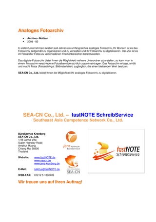 Analoges Fotoarchiv
    •     Archive - Notizen
    •     2008 - 05

In vielen Unternehmen existiert seit Jahren ein umfangreiches analoges Fotoarchiv, Ihr Wunsch ist es das
Fotoarchiv zeitgemäß zu organisieren und zu verwalten und Ihr Fotoarchiv zu digitalisieren. Das Ziel ist es
im Fotoarchiv Fotos zu verschiedenen Themenbereichen bereitzustellen.

Das digitale Fotoarchiv bietet Ihnen die Möglichkeit mehrere Unterordner zu erstellen, so kann man in
einem Fotoarchiv verschiedene Fotoalben übersichtlich zusammentragen. Das Fotoarchiv erfasst, erhält
und macht Fotos (Fotoarchivgut: Bildmaterialien) zugänglich, die einen bleibenden Wert besitzen.

SEA-CN Co., Ltd. bietet Ihnen die Möglichkeit Ihr analoges Fotoarchiv zu digitalisieren.




    SEA-CN Co., Ltd. – fastNOTE SchreibService
              Southeast Asia Competence Network Co., Ltd.


BüroService Kronberg
SEA-CN Co., Ltd.
1/48 Lanna Villa
Super Highway Road
Amphur Muang
Chiang Mai 50300
Thailand

Website:       www.fastNOTE.de
               www.seacn.de
               www.jens-kronberg.de

E-Mail:        talk2us@fastNOTE.de

WEB-FAX:       01212 5 1802409

Wir freuen uns auf Ihren Auftrag!
 